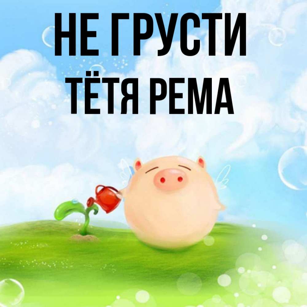 Открытка на каждый день с именем, Тётя-Рема Не грусти поливает цветок порося Прикольная открытка с пожеланием онлайн скачать бесплатно 