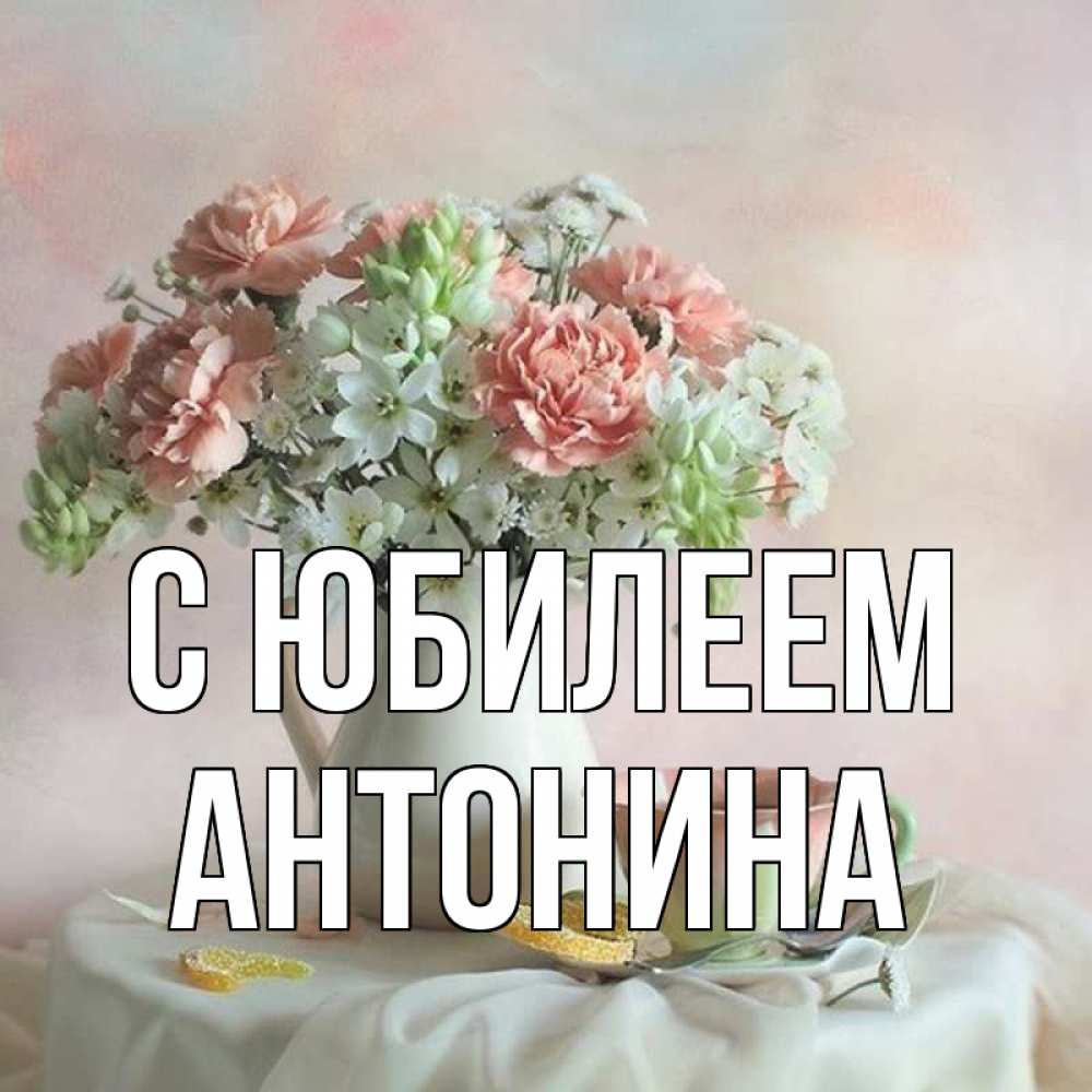 Открытка на каждый день с именем, Антонина С юбилеем с цветами Прикольная открытка с пожеланием онлайн скачать бесплатно 