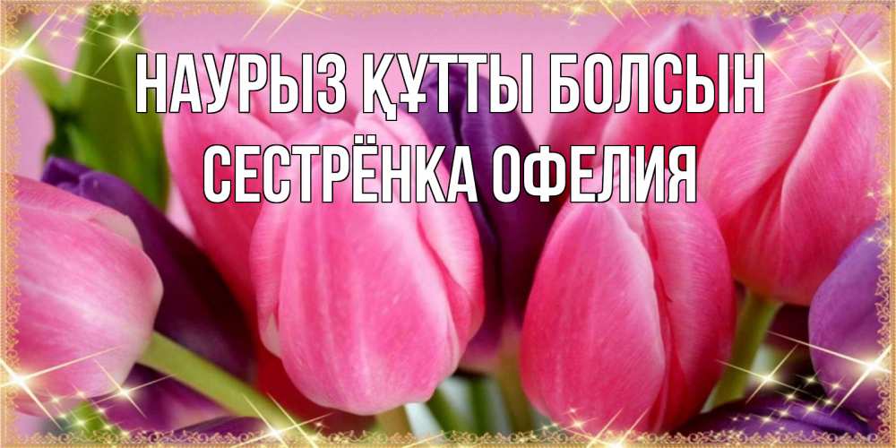 Открытка на каждый день с именем, Сестрёнка-Офелия Наурыз құтты болсын тюльпаны для женщины на международный женский день Прикольная открытка с пожеланием онлайн скачать бесплатно 
