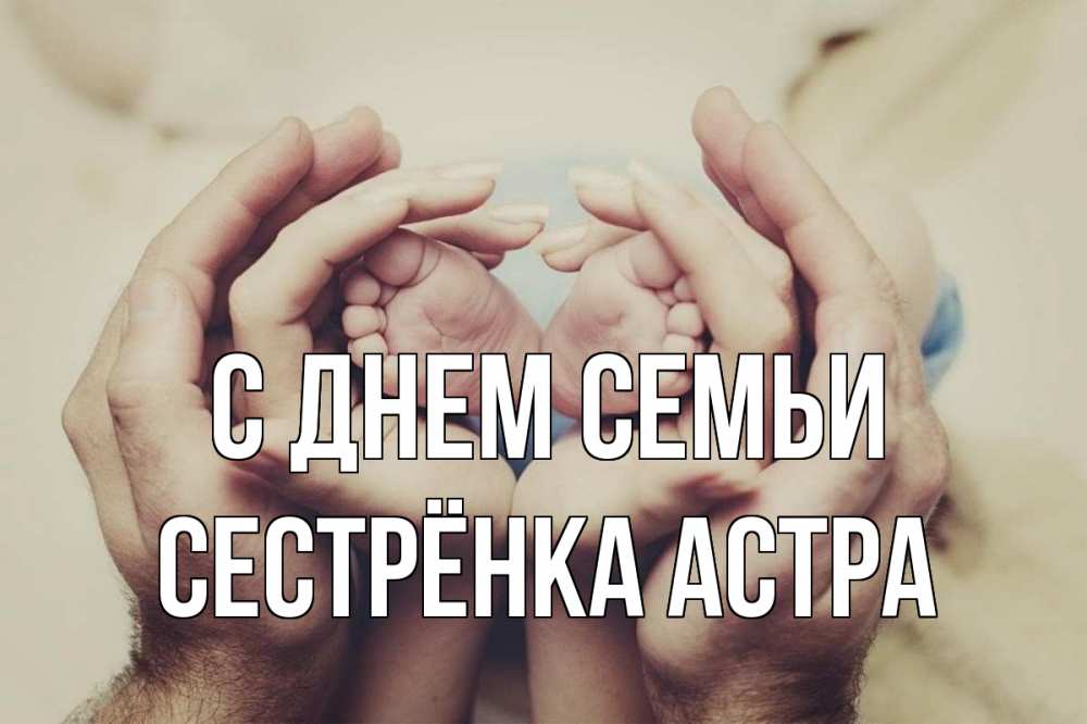 Открытка на каждый день с именем, Сестрёнка-Астра С днем семьи Семья, малыш, руки Прикольная открытка с пожеланием онлайн скачать бесплатно 