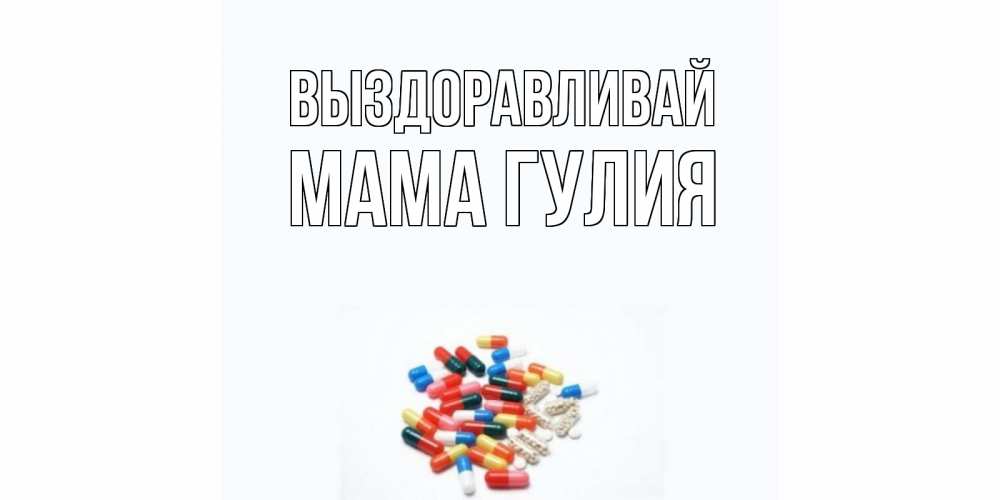 Открытка на каждый день с именем, Мама-Гулия Выздоравливай таблетки Прикольная открытка с пожеланием онлайн скачать бесплатно 