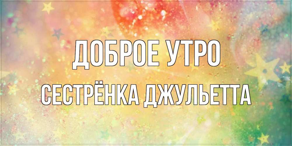 Открытка на каждый день с именем, Сестрёнка-Джульетта Доброе утро красивая открытка с пожеланиями добрейшего утра Прикольная открытка с пожеланием онлайн скачать бесплатно 
