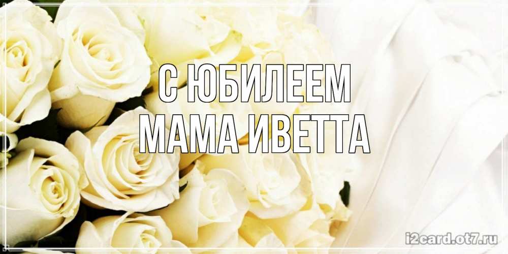 Открытка на каждый день с именем, Мама-Иветта С юбилеем белые розы в букете Прикольная открытка с пожеланием онлайн скачать бесплатно 
