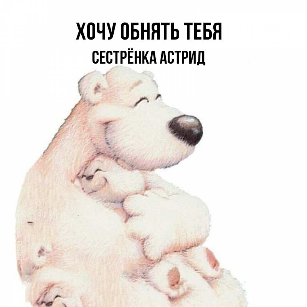 Открытка на каждый день с именем, Сестрёнка-Астрид Хочу обнять тебя мама белый медведь Прикольная открытка с пожеланием онлайн скачать бесплатно 