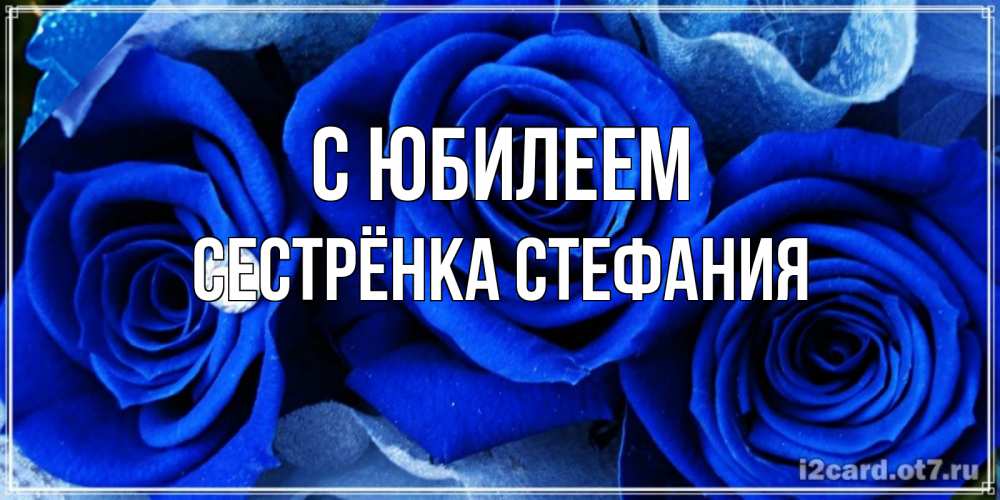 Открытка на каждый день с именем, Сестрёнка-Стефания С юбилеем синие розы в росе Прикольная открытка с пожеланием онлайн скачать бесплатно 