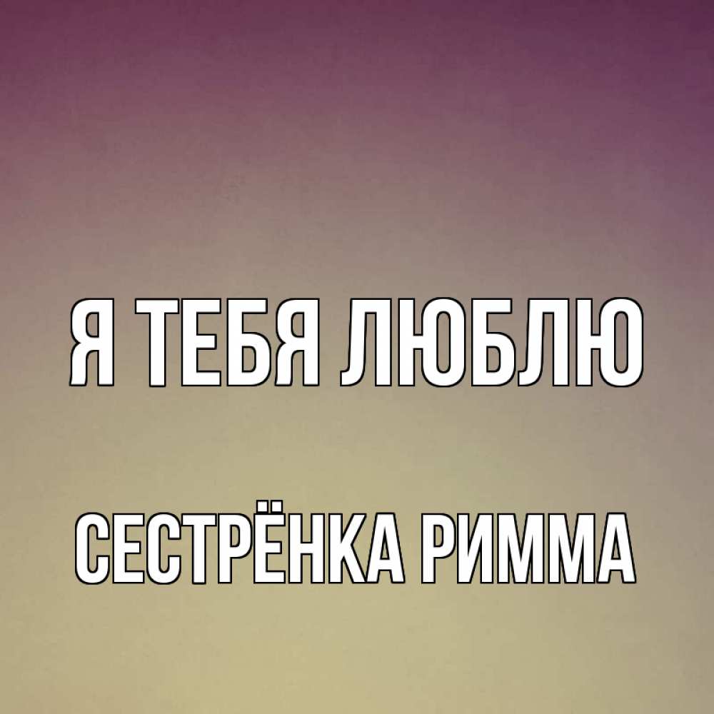 Открытка на каждый день с именем, Сестрёнка-Римма Я тебя люблю для любимой Прикольная открытка с пожеланием онлайн скачать бесплатно 