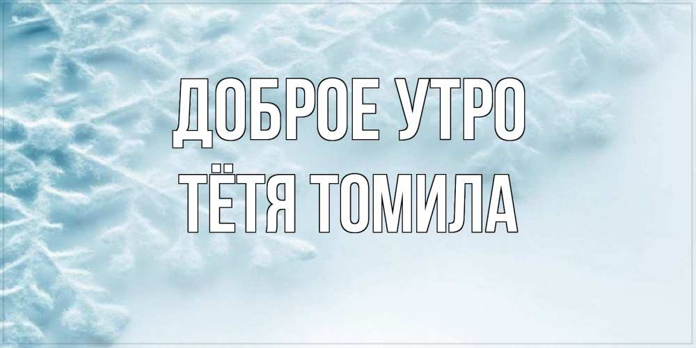 Открытка на каждый день с именем, Тётя-Томила Доброе утро классное зимнее утро Прикольная открытка с пожеланием онлайн скачать бесплатно 