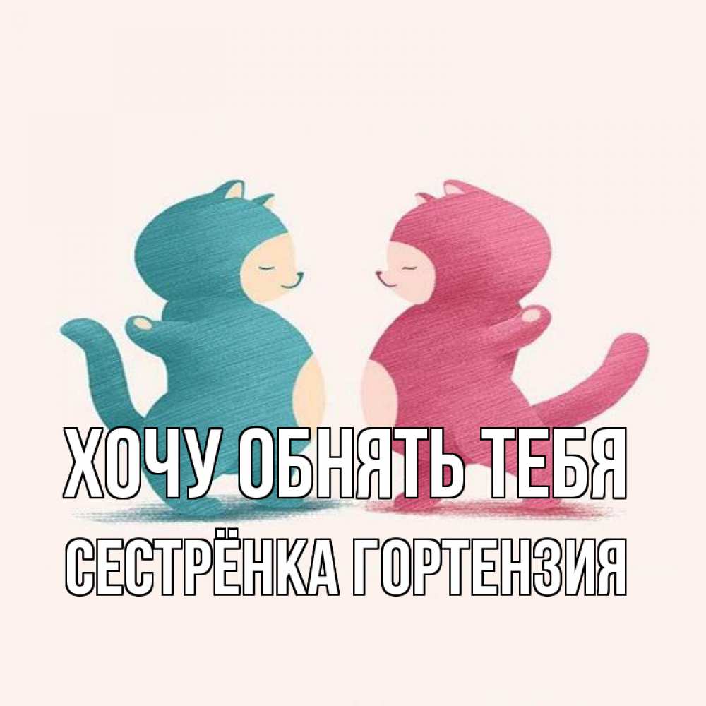 Открытка на каждый день с именем, Сестрёнка-Гортензия Хочу обнять тебя пузики и котики Прикольная открытка с пожеланием онлайн скачать бесплатно 