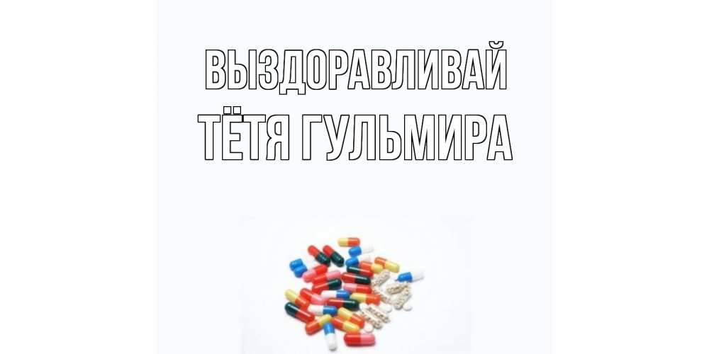 Открытка на каждый день с именем, Тётя-Гульмира Выздоравливай таблетки Прикольная открытка с пожеланием онлайн скачать бесплатно 