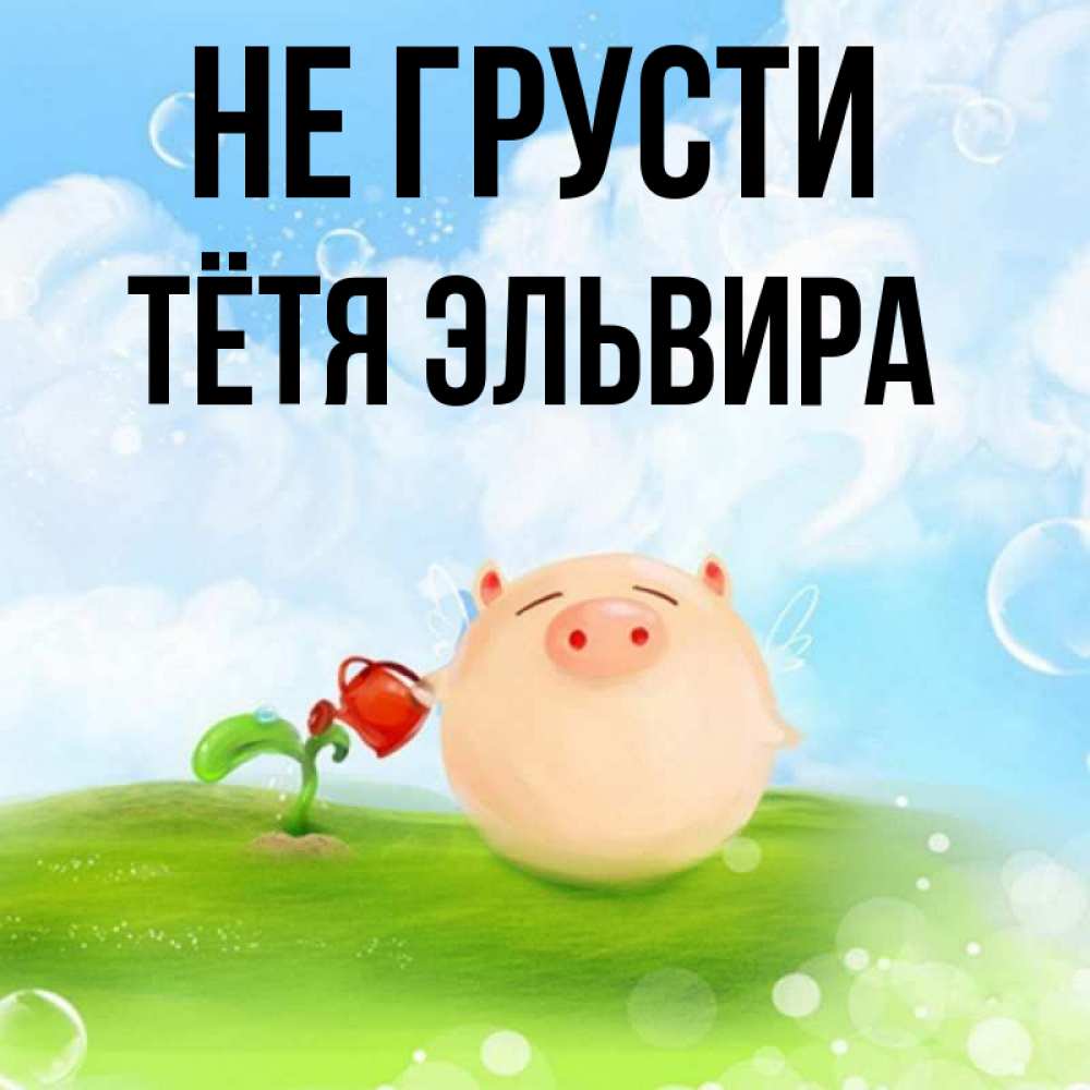 Открытка на каждый день с именем, Тётя-Эльвира Не грусти поливает цветок порося Прикольная открытка с пожеланием онлайн скачать бесплатно 