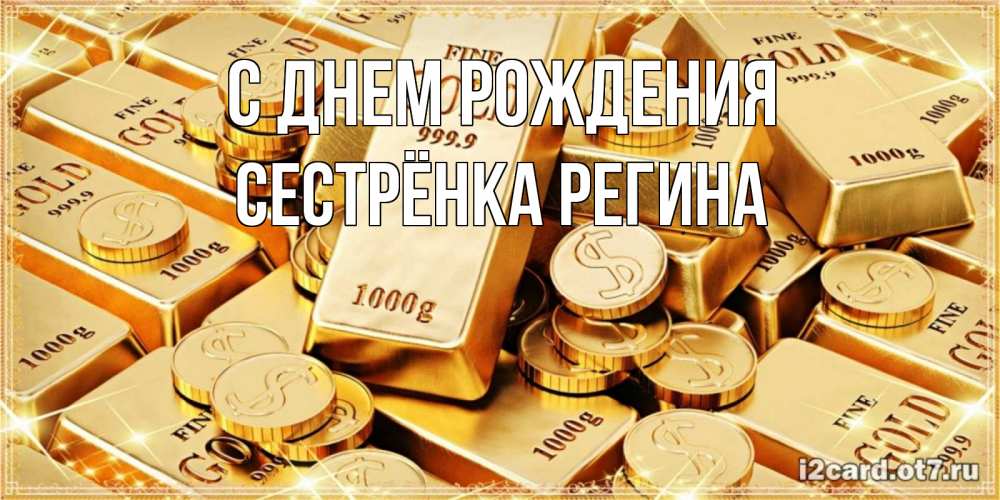 Открытка на каждый день с именем, Сестрёнка-Регина С днем рождения золотые слитки и золотые монеты на открытке Прикольная открытка с пожеланием онлайн скачать бесплатно 