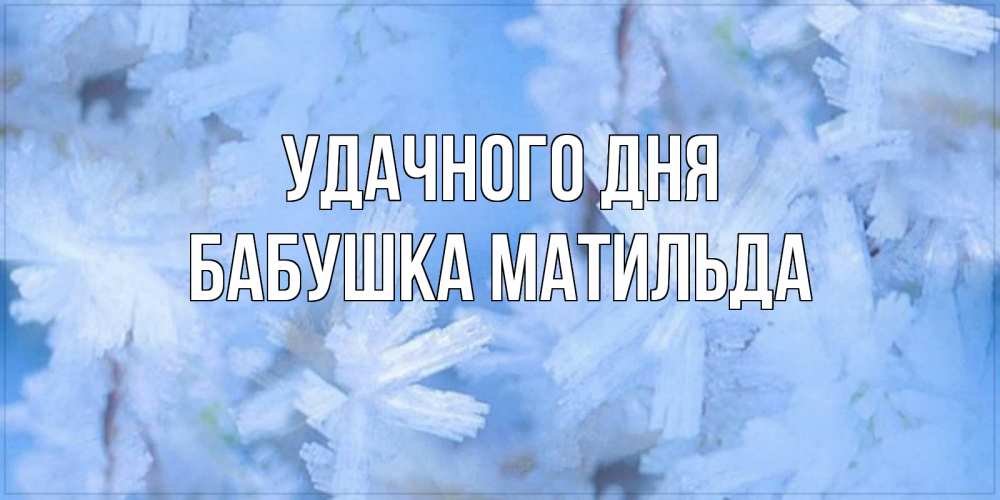 Открытка на каждый день с именем, Бабушка-Матильда Удачного дня открытка на зимний день Прикольная открытка с пожеланием онлайн скачать бесплатно 