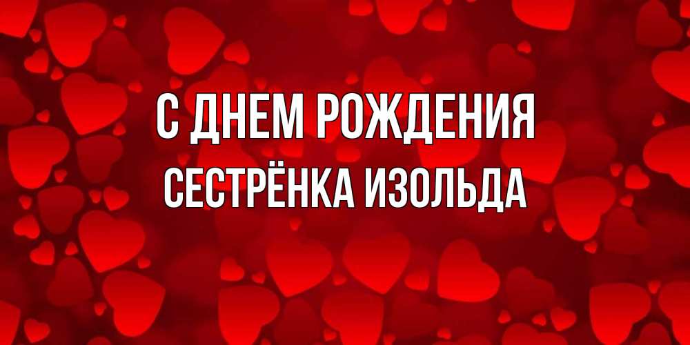 Открытка на каждый день с именем, Сестрёнка-Изольда С днем рождения прекрасные сердечки на открытке с красным фоном Прикольная открытка с пожеланием онлайн скачать бесплатно 