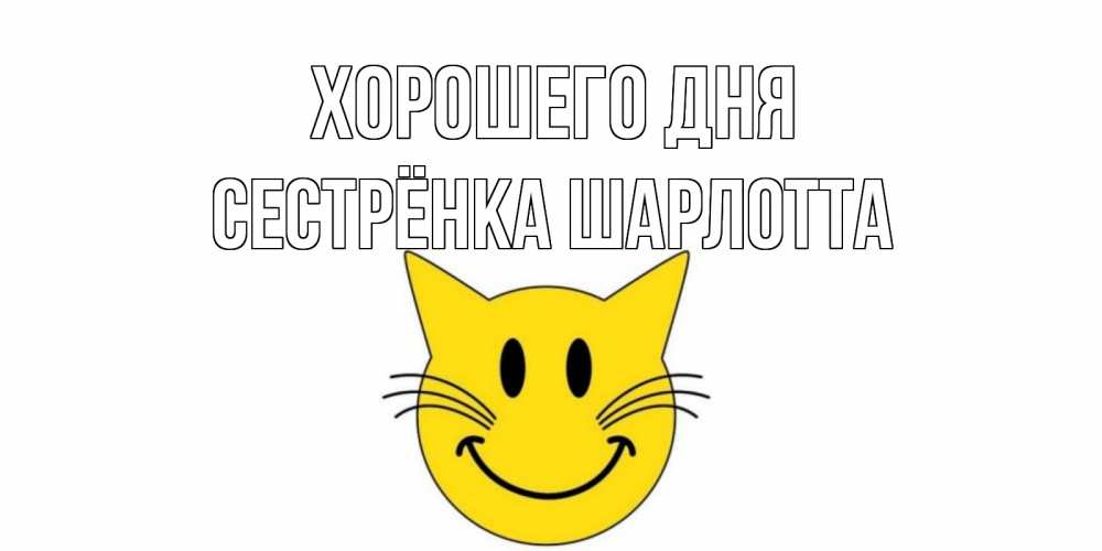 Открытка на каждый день с именем, Сестрёнка-Шарлотта Хорошего дня открытка с котом Прикольная открытка с пожеланием онлайн скачать бесплатно 