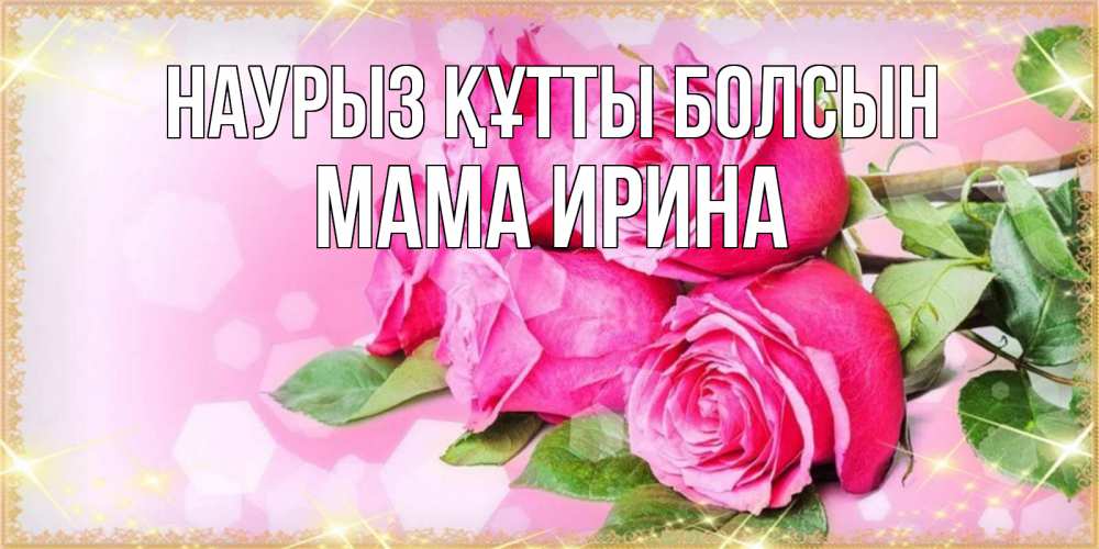 Открытка на каждый день с именем, Мама-Ирина Наурыз құтты болсын открытка с розами на международный женский день Прикольная открытка с пожеланием онлайн скачать бесплатно 