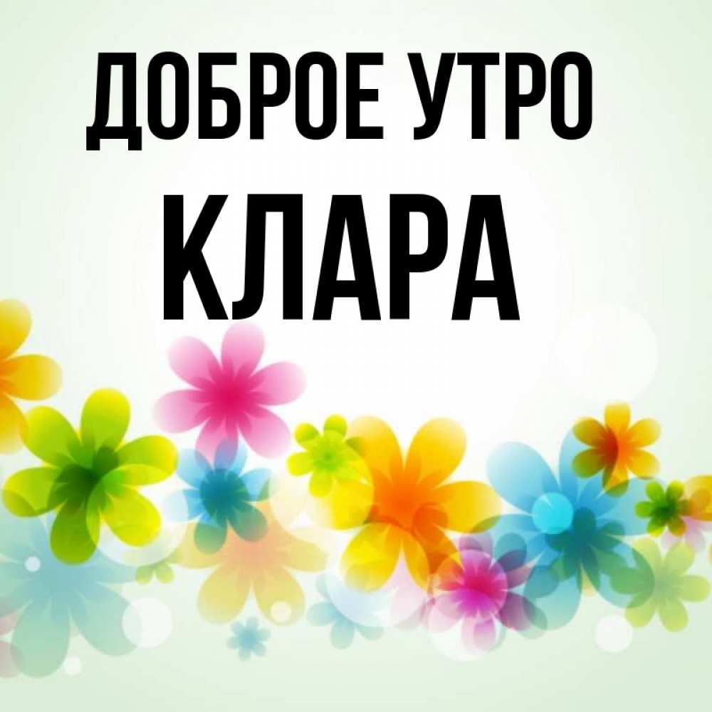 Открытка на каждый день с именем, Клара Доброе утро позитивные цветочки Прикольная открытка с пожеланием онлайн скачать бесплатно 