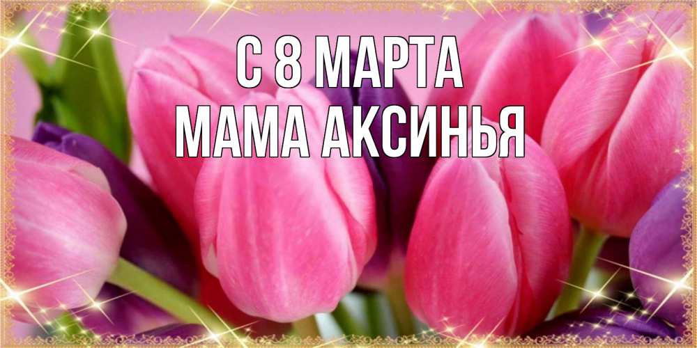 Открытка на каждый день с именем, Мама-Аксинья С 8 МАРТА тюльпаны для женщины на международный женский день Прикольная открытка с пожеланием онлайн скачать бесплатно 