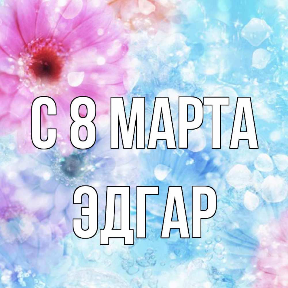 Открытка на каждый день с именем, Эдгар С 8 МАРТА цветы Прикольная открытка с пожеланием онлайн скачать бесплатно 