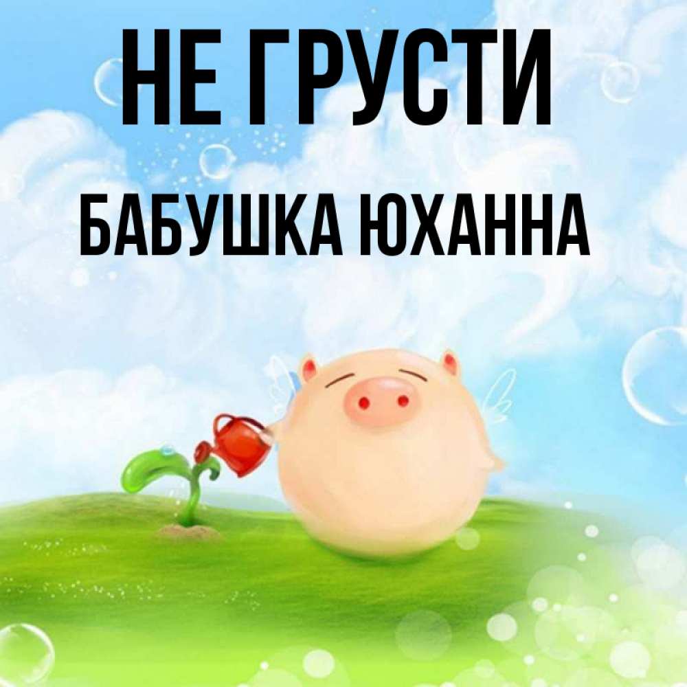 Открытка на каждый день с именем, Бабушка-Юханна Не грусти поливает цветок порося Прикольная открытка с пожеланием онлайн скачать бесплатно 