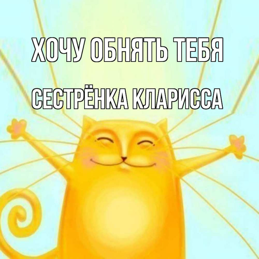 Открытка на каждый день с именем, Сестрёнка-Кларисса Хочу обнять тебя солнечный обнимашечный кот Прикольная открытка с пожеланием онлайн скачать бесплатно 