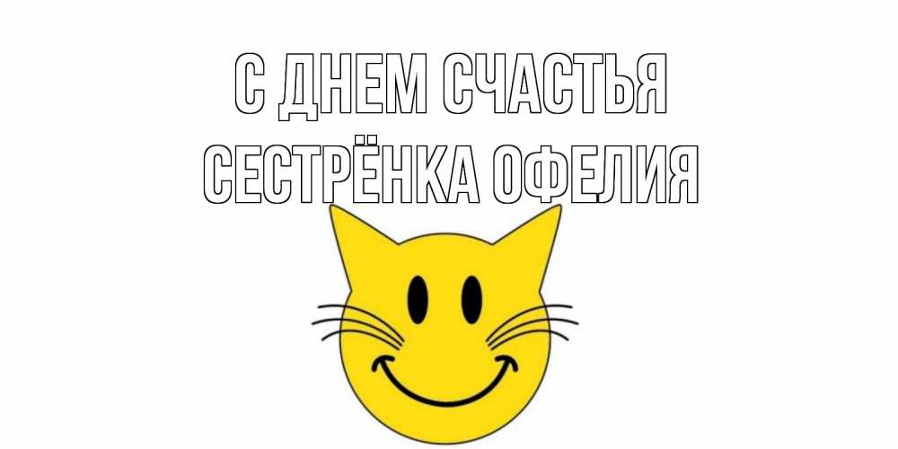 Открытка на каждый день с именем, Сестрёнка-Офелия С днем счастья кот, улыбка Прикольная открытка с пожеланием онлайн скачать бесплатно 