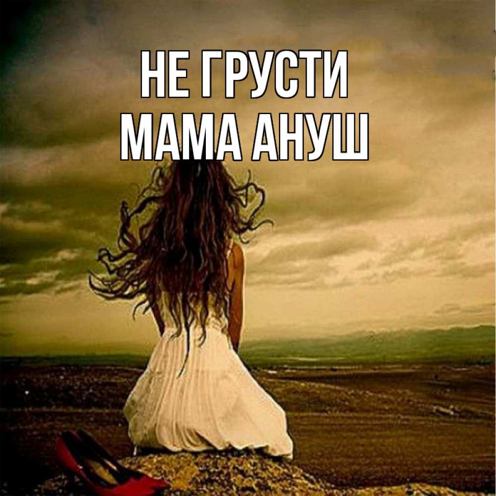 Открытка на каждый день с именем, Мама-Ануш Не грусти белое платье и длинные волосы Прикольная открытка с пожеланием онлайн скачать бесплатно 
