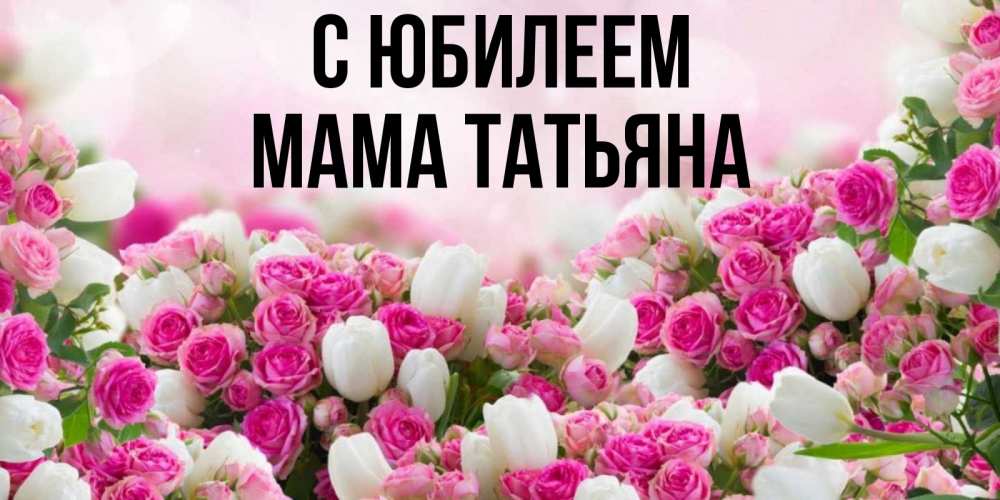 Открытка на каждый день с именем, Мама-Татьяна С юбилеем открытка с разными розами Прикольная открытка с пожеланием онлайн скачать бесплатно 