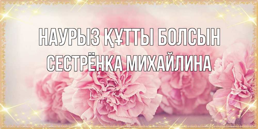Открытка на каждый день с именем, Сестрёнка-Михайлина Наурыз құтты болсын розовые цветы на международный женский день Прикольная открытка с пожеланием онлайн скачать бесплатно 