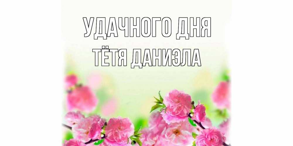Открытка на каждый день с именем, Тётя-Даниэла Удачного дня цветы Прикольная открытка с пожеланием онлайн скачать бесплатно 