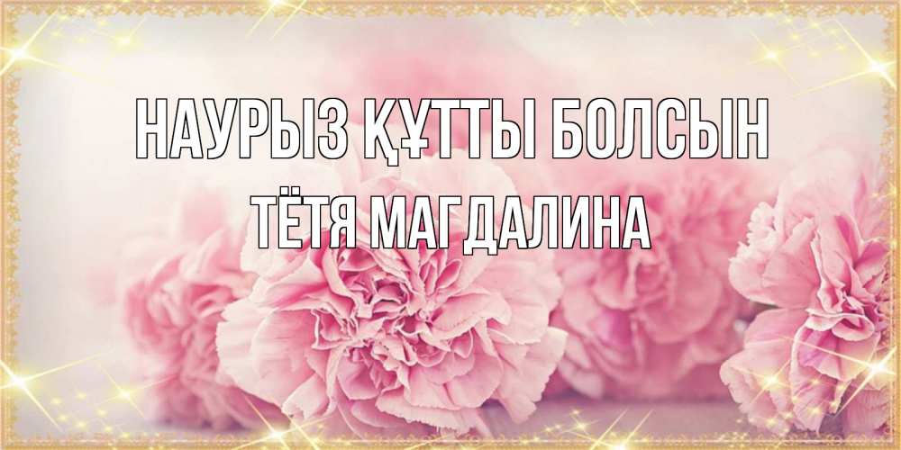 Открытка на каждый день с именем, Тётя-Магдалина Наурыз құтты болсын розовые цветы на международный женский день Прикольная открытка с пожеланием онлайн скачать бесплатно 