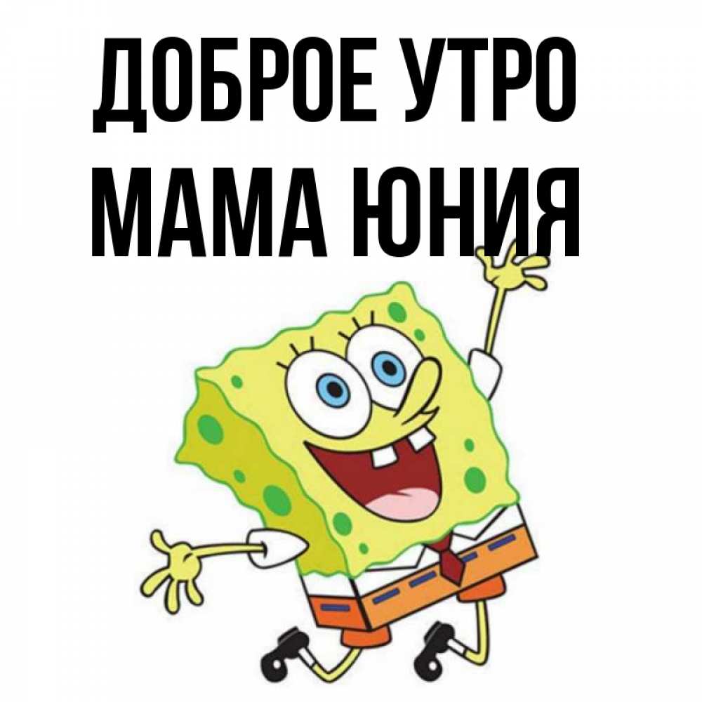 Открытка на каждый день с именем, Мама-Юния Доброе утро улыбающийся спанч Боб Прикольная открытка с пожеланием онлайн скачать бесплатно 