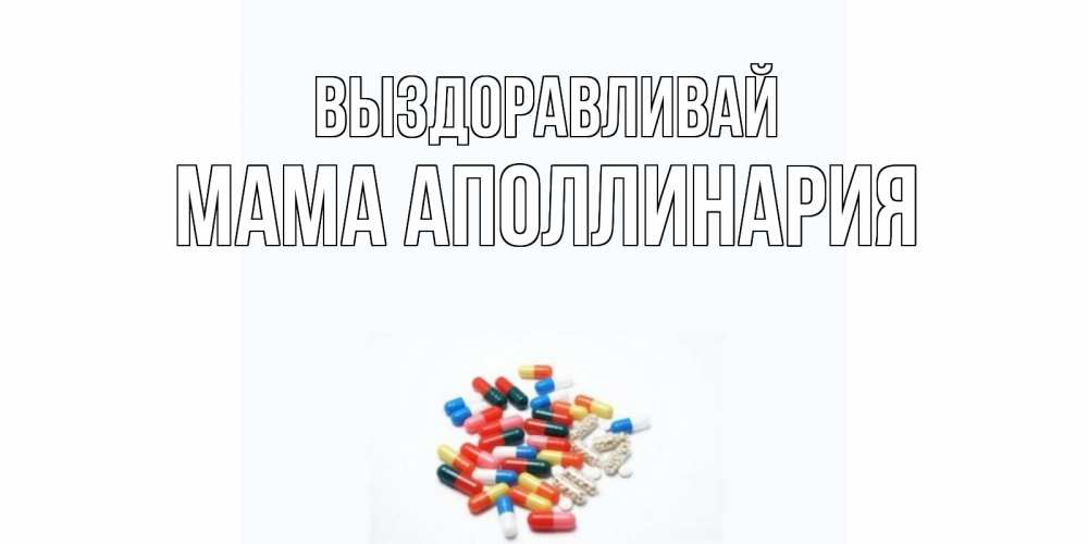 Открытка на каждый день с именем, Мама-Аполлинария Выздоравливай таблетки Прикольная открытка с пожеланием онлайн скачать бесплатно 