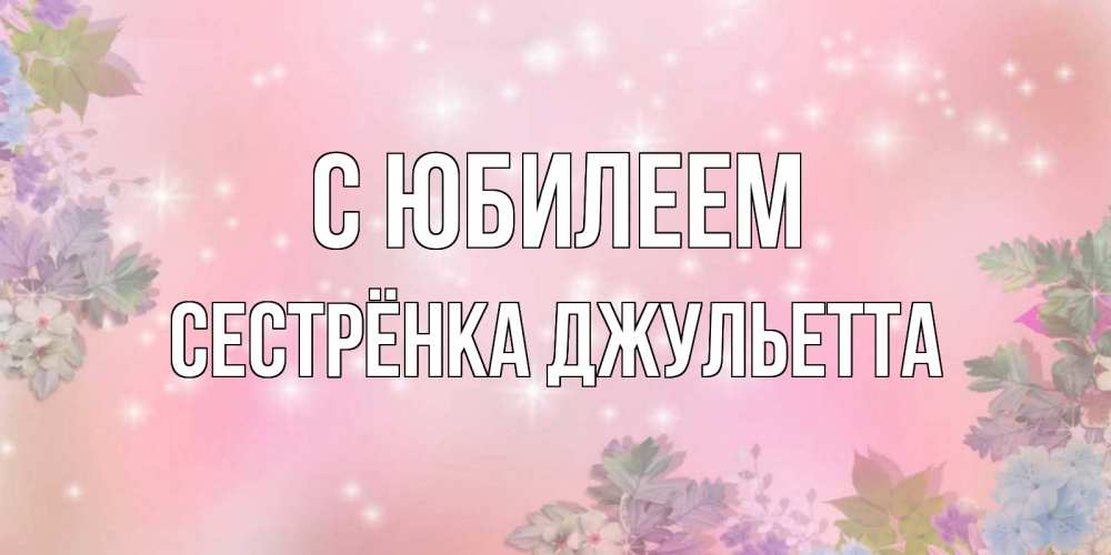 Открытка на каждый день с именем, Сестрёнка-Джульетта С юбилеем открыта с цветами в нежных тонах Прикольная открытка с пожеланием онлайн скачать бесплатно 