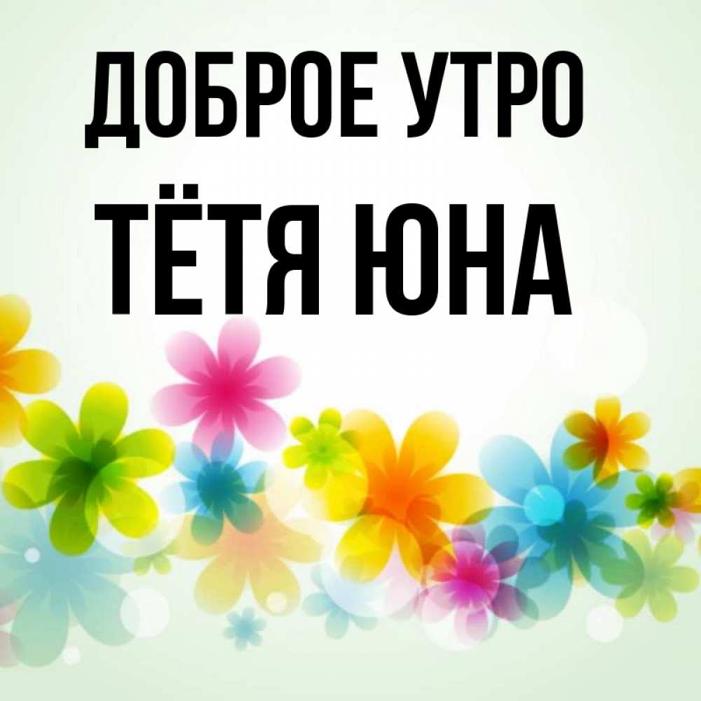Открытка на каждый день с именем, Тётя-Юна Доброе утро позитивные цветочки Прикольная открытка с пожеланием онлайн скачать бесплатно 