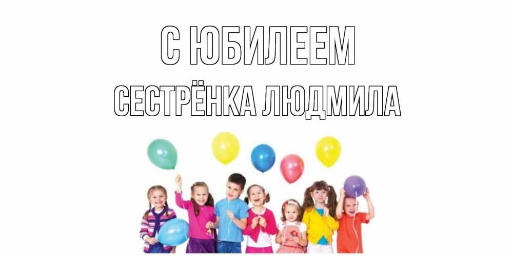 Открытка на каждый день с именем, Сестрёнка-Людмила С юбилеем Дети, шары Прикольная открытка с пожеланием онлайн скачать бесплатно 