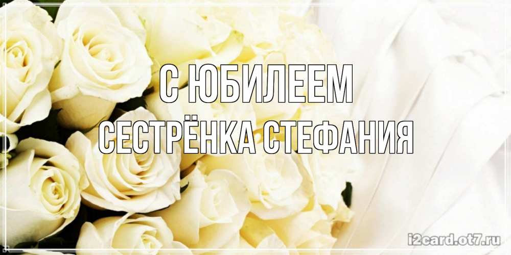 Открытка на каждый день с именем, Сестрёнка-Стефания С юбилеем белые розы в букете Прикольная открытка с пожеланием онлайн скачать бесплатно 