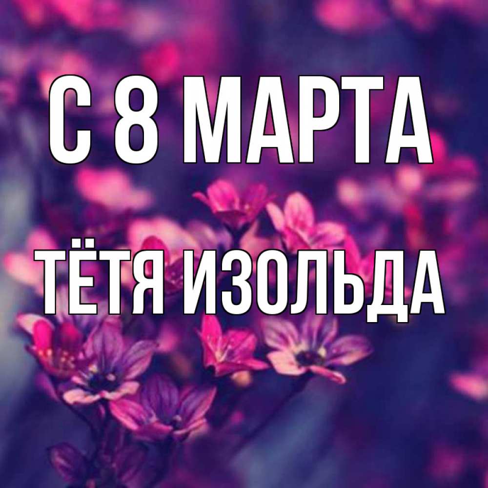 Открытка на каждый день с именем, Тётя-Изольда С 8 МАРТА небольшие цветы 1 Прикольная открытка с пожеланием онлайн скачать бесплатно 