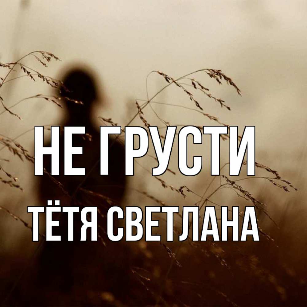 Открытка на каждый день с именем, Тётя-Светлана Не грусти грусть Прикольная открытка с пожеланием онлайн скачать бесплатно 