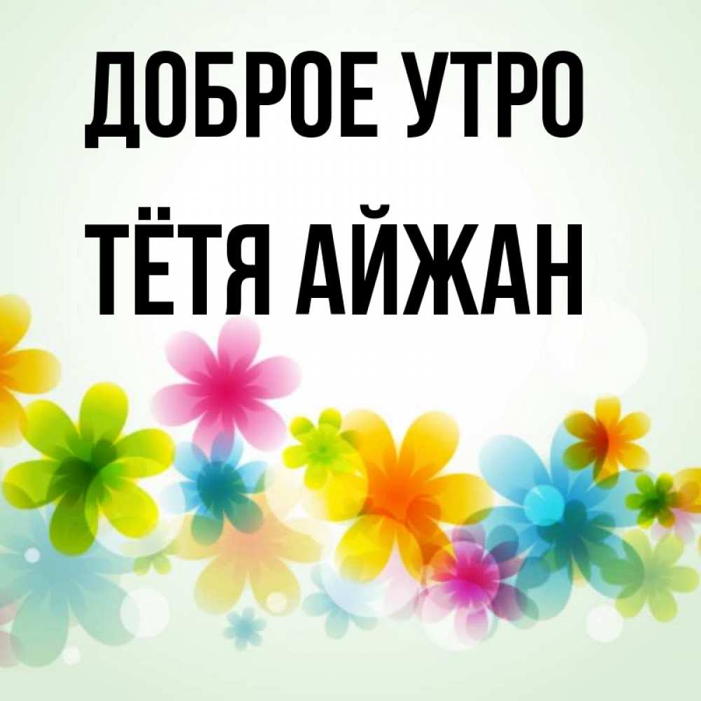Открытка на каждый день с именем, Тётя-Айжан Доброе утро позитивные цветочки Прикольная открытка с пожеланием онлайн скачать бесплатно 