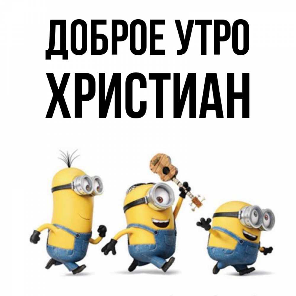 Открытка на каждый день с именем, Христиан Доброе утро миньоны и прекрасное утро Прикольная открытка с пожеланием онлайн скачать бесплатно 