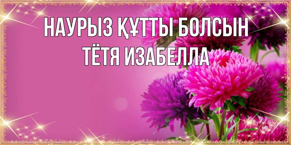 Открытка на каждый день с именем, Тётя-Изабелла Наурыз құтты болсын садовые цветы на наурыз Прикольная открытка с пожеланием онлайн скачать бесплатно 