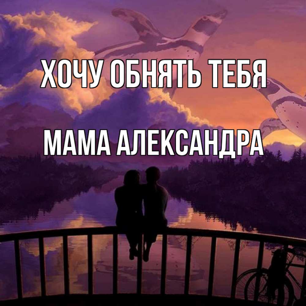 Открытка на каждый день с именем, Мама-Александра Хочу обнять тебя парочка сидит на мосте или на набережной Прикольная открытка с пожеланием онлайн скачать бесплатно 