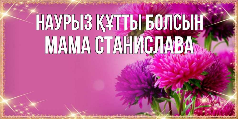 Открытка на каждый день с именем, Мама-Станислава Наурыз құтты болсын садовые цветы на наурыз Прикольная открытка с пожеланием онлайн скачать бесплатно 