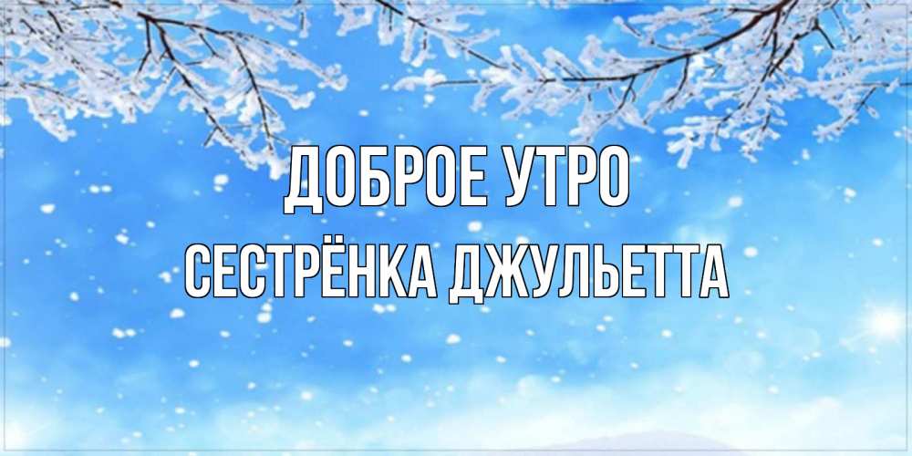 Открытка на каждый день с именем, Сестрёнка-Джульетта Доброе утро снег изморозь и зима Прикольная открытка с пожеланием онлайн скачать бесплатно 