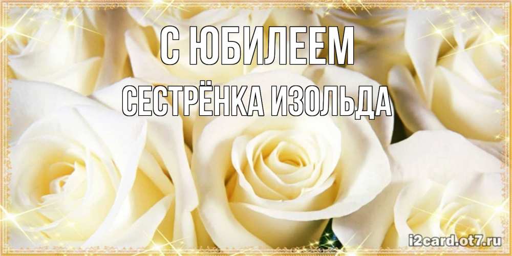 Открытка на каждый день с именем, Сестрёнка-Изольда С юбилеем розочки белого цвета на открытке Прикольная открытка с пожеланием онлайн скачать бесплатно 