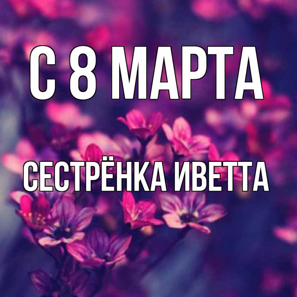 Открытка на каждый день с именем, Сестрёнка-Иветта С 8 марта небольшие цветы 1 Прикольная открытка с пожеланием онлайн скачать бесплатно 