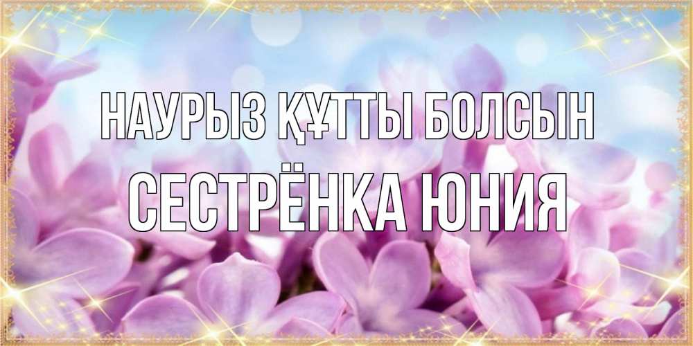 Открытка на каждый день с именем, Сестрёнка-Юния Наурыз құтты болсын открытка на наурыз  день с цветами Прикольная открытка с пожеланием онлайн скачать бесплатно 