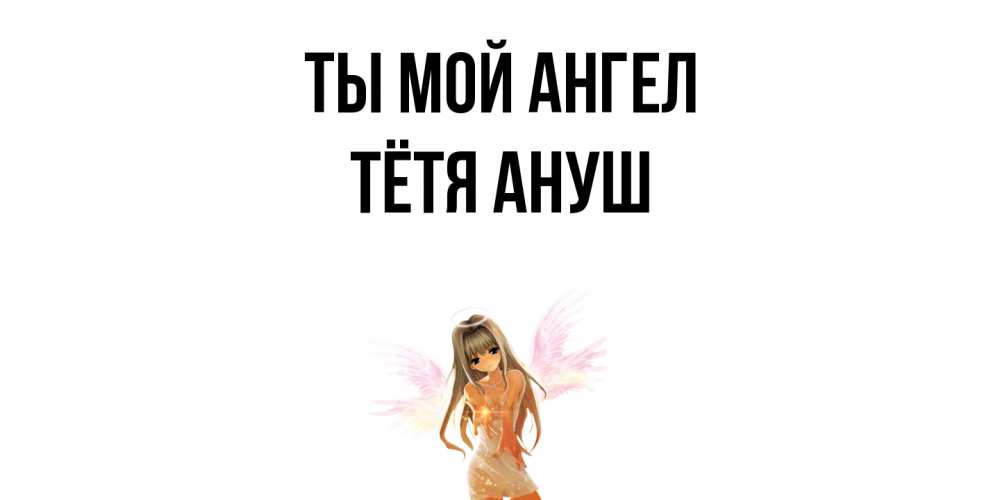 Открытка на каждый день с именем, Тётя-Ануш Ты мой ангел ангел, аниме Прикольная открытка с пожеланием онлайн скачать бесплатно 