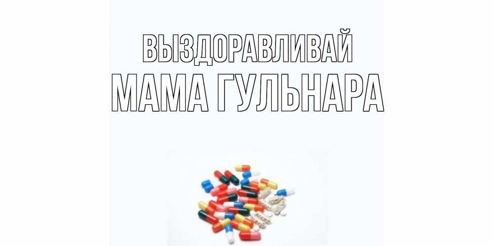Открытка на каждый день с именем, Мама-Гульнара Выздоравливай таблетки Прикольная открытка с пожеланием онлайн скачать бесплатно 