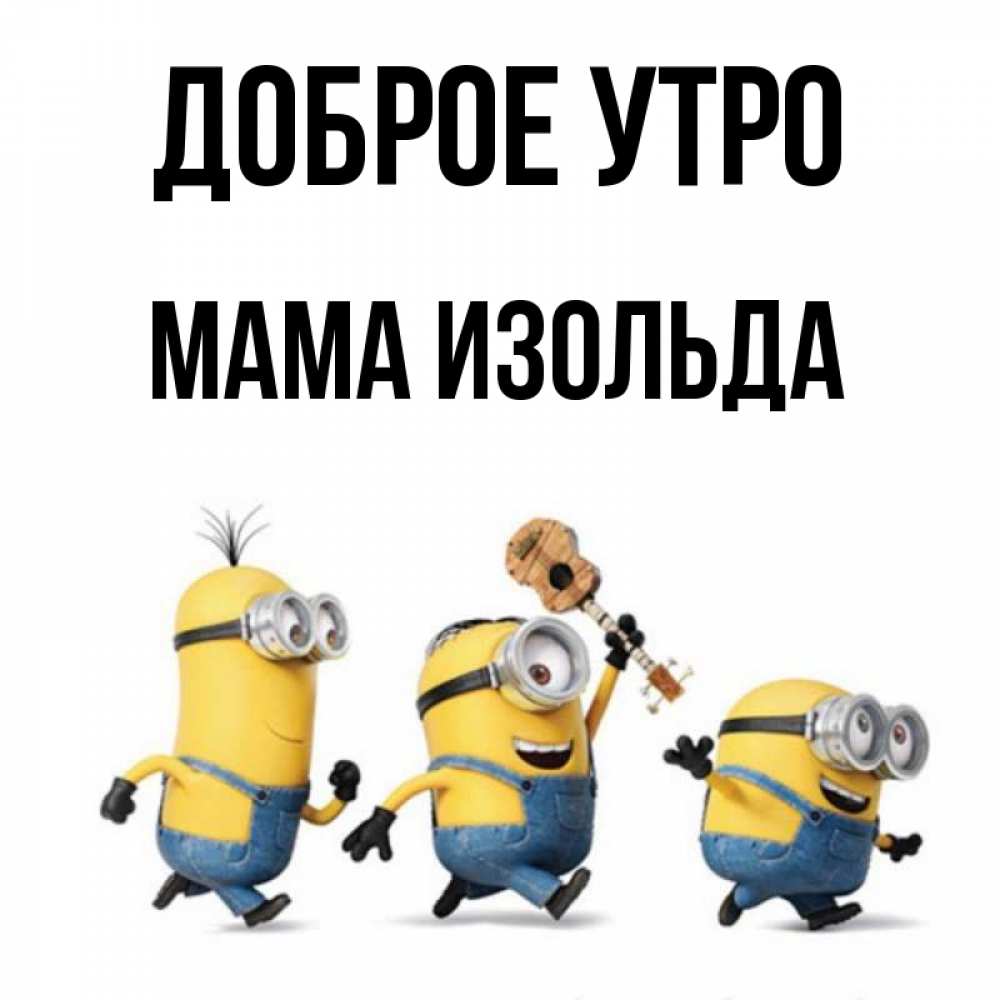 Открытка на каждый день с именем, Мама-Изольда Доброе утро миньоны и прекрасное утро Прикольная открытка с пожеланием онлайн скачать бесплатно 